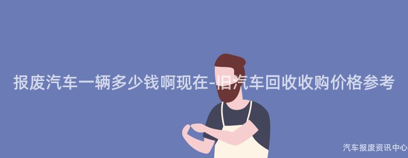 报废汽车一辆多少钱啊现在-旧汽车回收收购价格参考