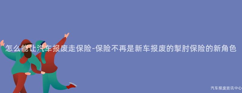 怎么能让汽车报废走保险-保险不再是新车报废的掣肘保险的新角色