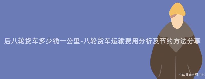后八轮货车多少钱一公里-八轮货车运输费用分析及节约方法分享