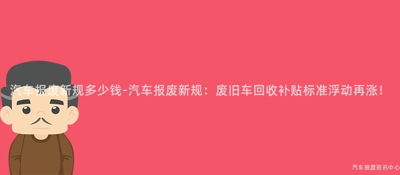 汽车报废新规多少钱-汽车报废新规：废旧车回收补贴标准浮动再涨！