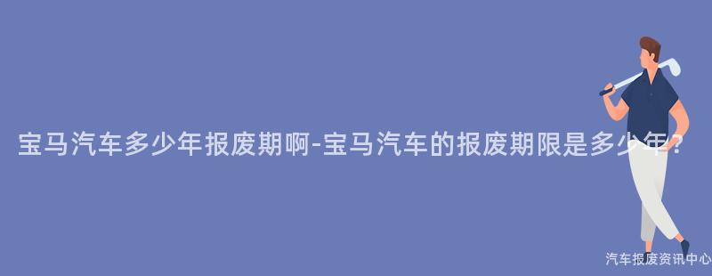 宝马汽车多少年报废期啊-宝马汽车的报废期限是多少年？