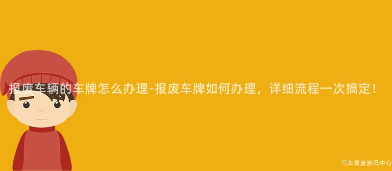 报废车辆的车牌怎么办理-报废车牌如何办理，详细流程一次搞定！
