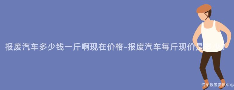 报废汽车多少钱一斤啊现在价格-报废汽车每斤现价是多少？