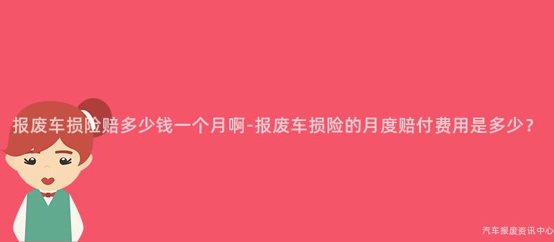 报废车损险赔多少钱一个月啊-报废车损险的月度赔付费用是多少？