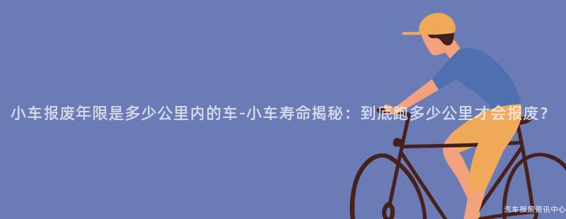 小车报废年限是多少公里内的车-小车寿命揭秘：到底跑多少公里才会报废？