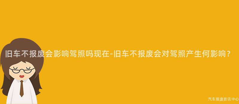 旧车不报废会影响驾照吗现在-旧车不报废会对驾照产生何影响？