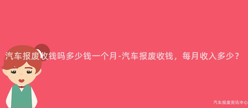汽车报废收钱吗多少钱一个月-汽车报废收钱，每月收入多少？