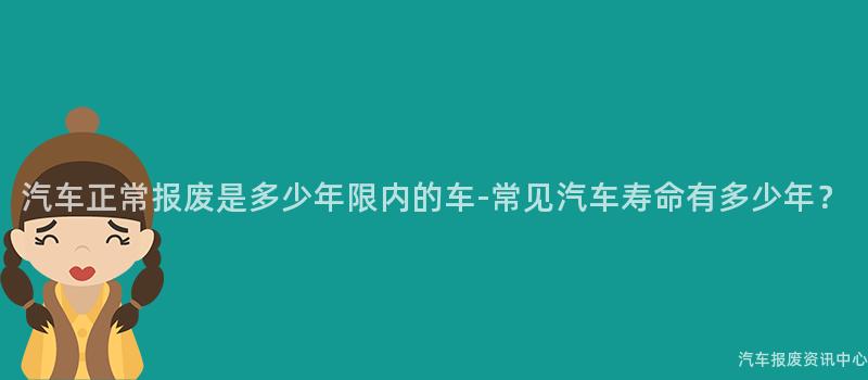 汽车正常报废是多少年限内的车-常见汽车寿命有多少年？