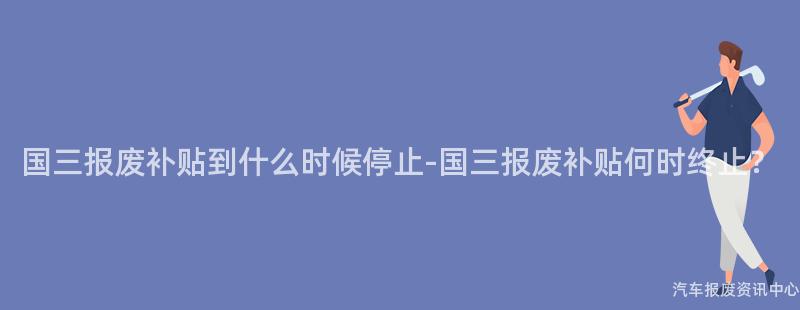 国三报废补贴到什么时候停止-国三报废补贴何时终止？