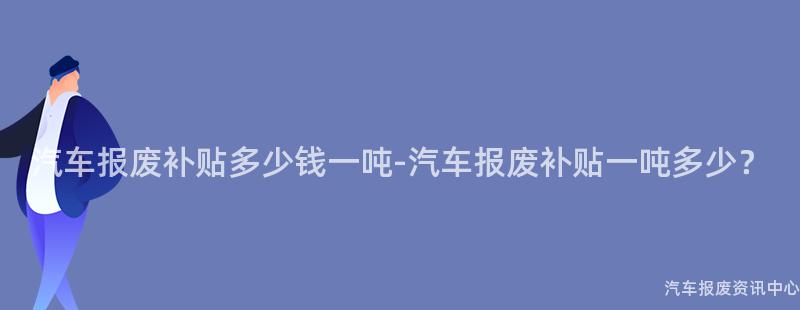 汽车报废补贴多少钱一吨-汽车报废补贴一吨多少？