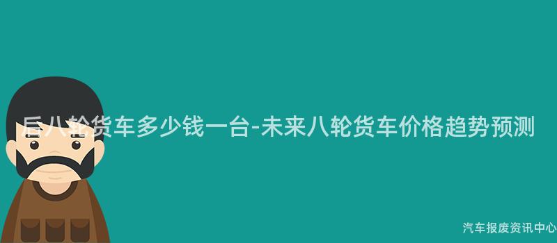后八轮货车多少钱一台-未来八轮货车价格趋势预测