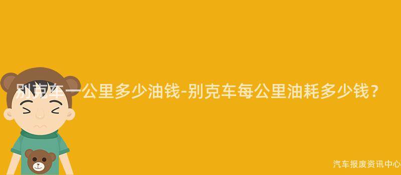别克车一公里多少油钱-别克车每公里油耗多少钱？