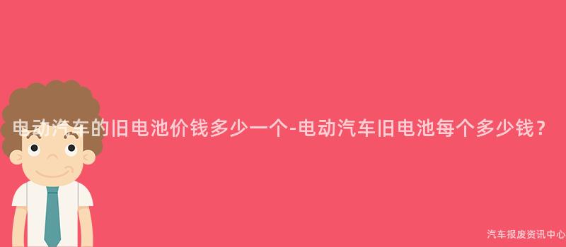 电动汽车的旧电池价钱多少一个-电动汽车旧电池每个多少钱？
