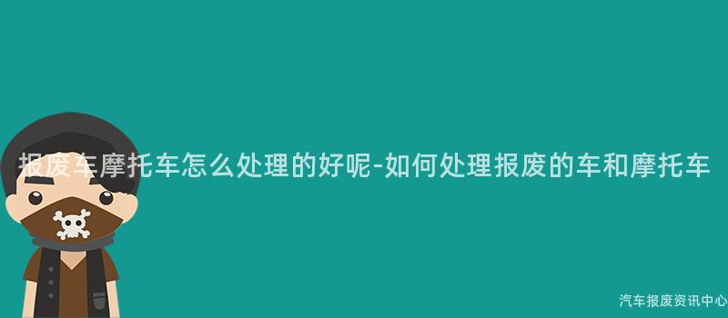 报废车摩托车怎么处理的好呢-如何处理报废的车和摩托车