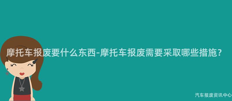 摩托车报废要什么东西-摩托车报废需要采取哪些措施？