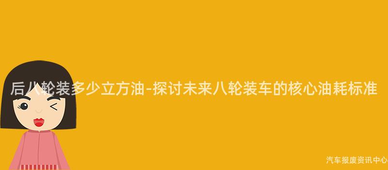 后八轮装多少立方油-探讨未来八轮装车的核心油耗标准