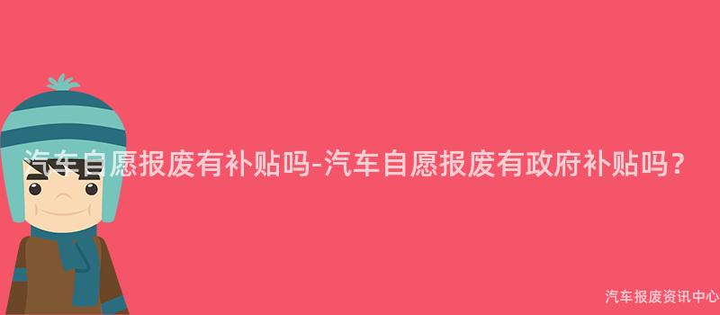 汽车自愿报废有补贴吗-汽车自愿报废有政府补贴吗？