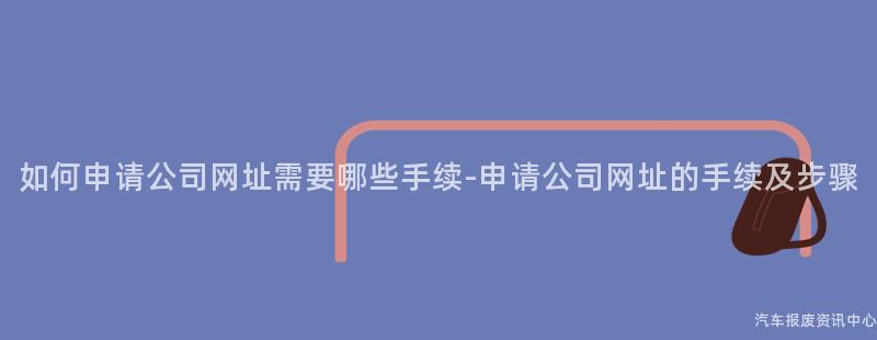 如何申请公司网址需要哪些手续-申请公司网址的手续及步骤