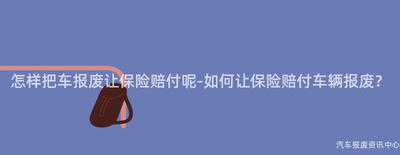 怎样把车报废让保险赔付呢-如何让保险赔付车辆报废？