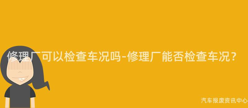修理厂可以检查车况吗-修理厂能否检查车况？