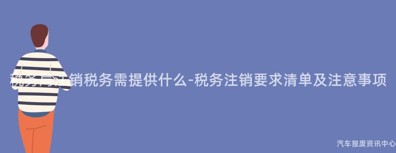 税务局注销税务需提供什么-税务注销要求清单及注意事项