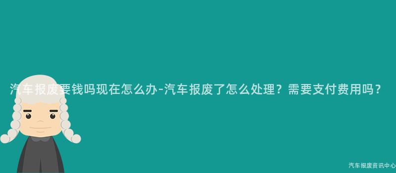汽车报废要钱吗现在怎么办-汽车报废了怎么处理？需要支付费用吗？