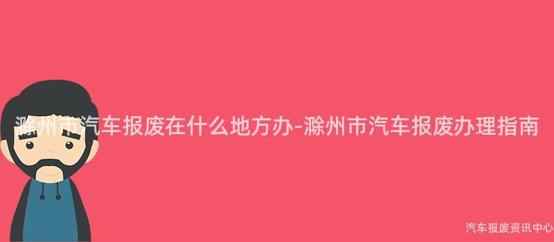 滁州市汽车报废在什么地方办-滁州市汽车报废办理指南