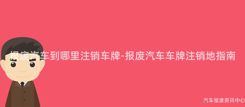 报废汽车到哪里注销车牌-报废汽车车牌注销地指南