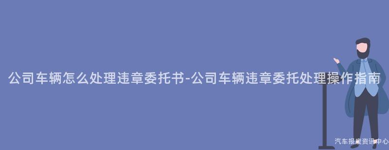 公司车辆怎么处理违章委托书-公司车辆违章委托处理操作指南