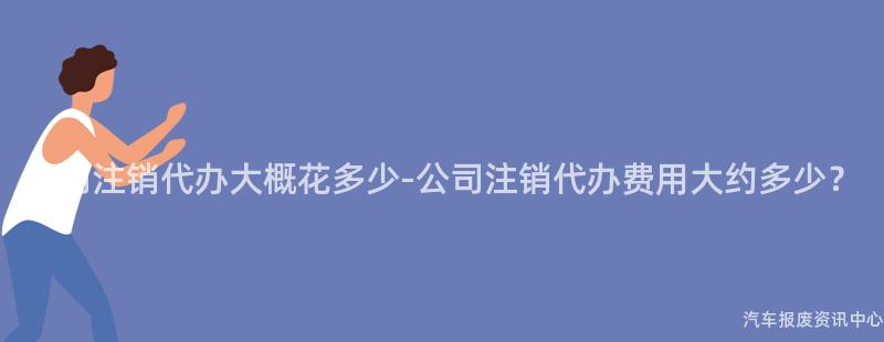 公司注销代办大概花多少-公司注销代办费用大约多少？