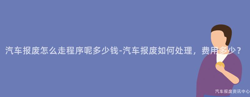 汽车报废怎么走程序呢多少钱-汽车报废如何处理，费用多少？