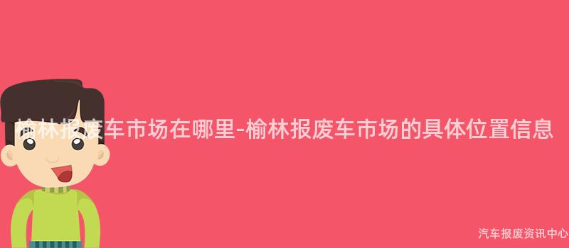 榆林报废车市场在哪里-榆林报废车市场的具体位置信息