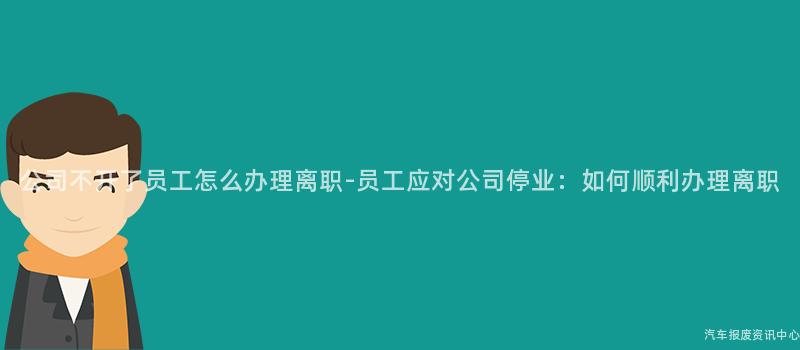 公司不开了员工怎么办理离职-员工应对公司停业：如何顺利办理离职