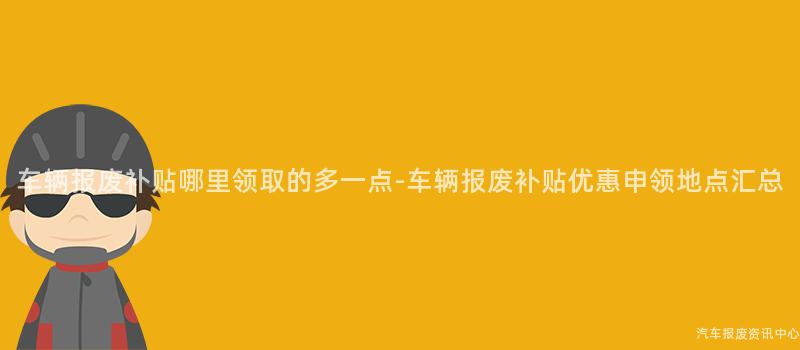 车辆报废补贴哪里领取的多一点-车辆报废补贴优惠申领地点汇总