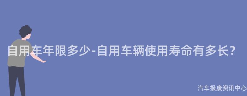 自用车年限多少-自用车辆使用寿命有多长？