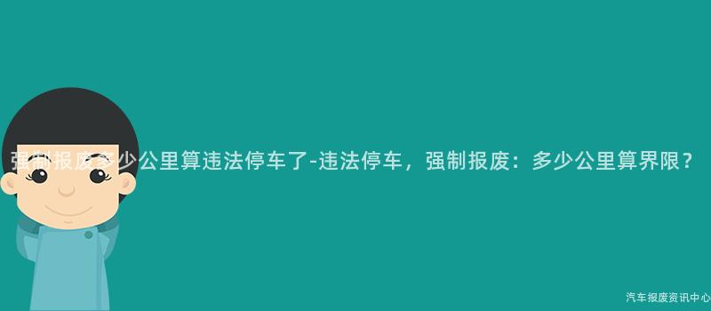 强制报废多少公里算违法停车了-违法停车，强制报废：多少公里算界限？
