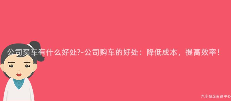 公司买车有什么好处?-公司购车的好处：降低成本，提高效率！