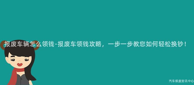 报废车辆怎么领钱-报废车领钱攻略，一步一步教您如何轻松换钞！