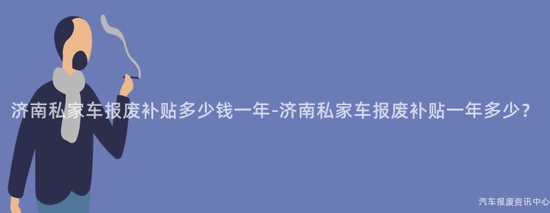 济南私家车报废补贴多少钱一年-济南私家车报废补贴一年多少？