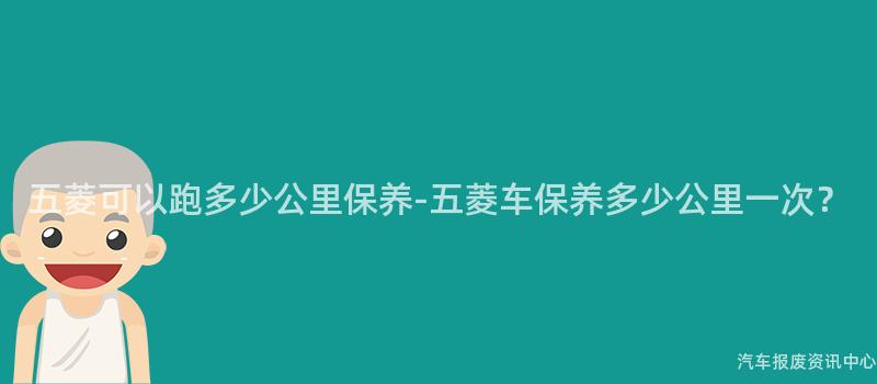 五菱可以跑多少公里保养-五菱车保养多少公里一次？