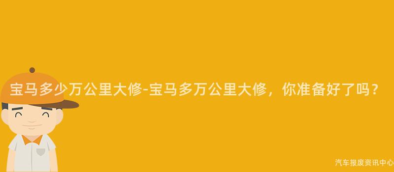 宝马多少万公里大修-宝马多万公里大修，你准备好了吗？