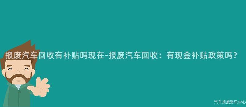 报废汽车回收有补贴吗现在-报废汽车回收：有现金补贴政策吗？