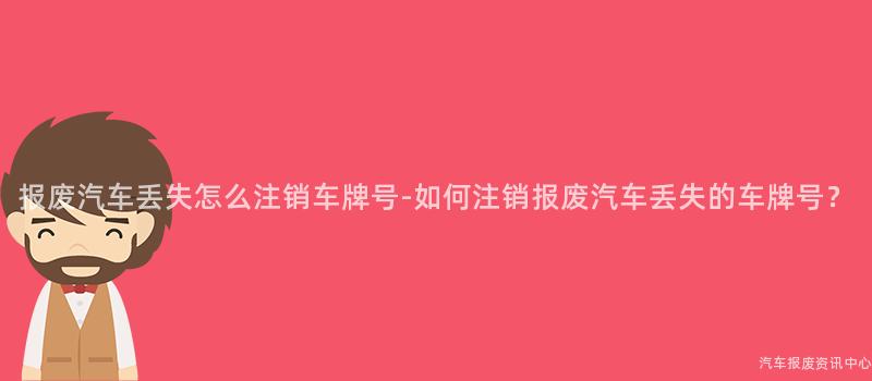 报废汽车丢失怎么注销车牌号-如何注销报废汽车丢失的车牌号？