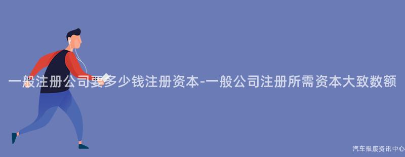 一般注册公司要多少钱注册资本-一般公司注册所需资本大致数额
