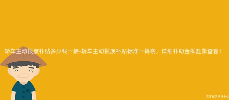 轿车主动报废补贴多少钱一辆-轿车主动报废补贴标准一揭晓，详细补助金额赶紧查看！