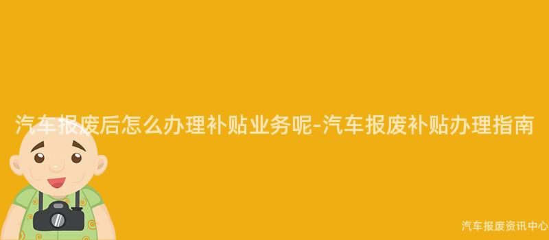 汽车报废后怎么办理补贴业务呢-汽车报废补贴办理指南