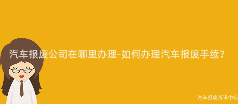 汽车报废公司在哪里办理-如何办理汽车报废手续？