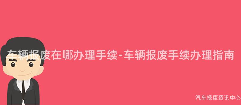 车辆报废在哪办理手续-车辆报废手续办理指南