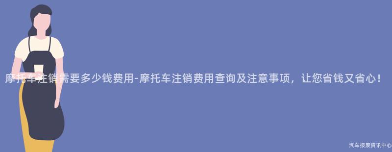 摩托车注销需要多少钱费用-摩托车注销费用查询及注意事项，让您省钱又省心！