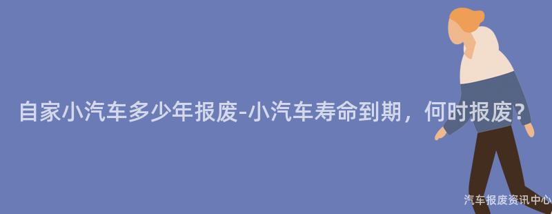 自家小汽车多少年报废-小汽车寿命到期，何时报废？